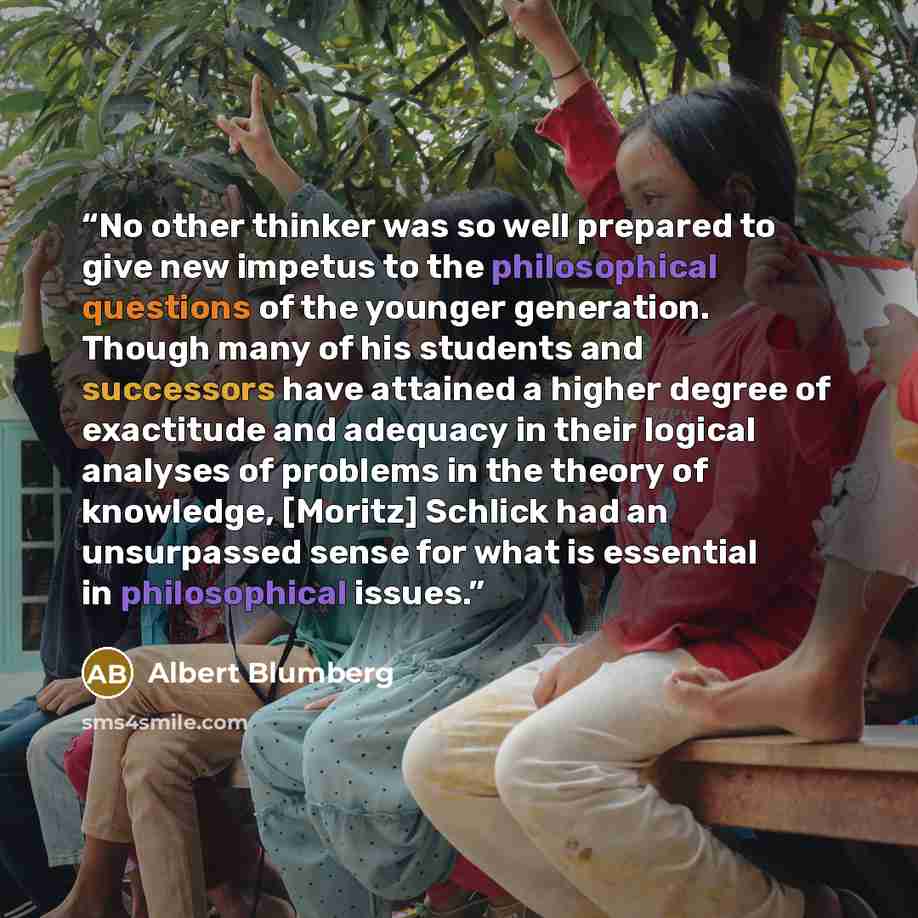 “No other thinker was so well prepared to give new impetus to the philosophical questions of the younger generation. Though many of his students and successors have attained a higher degree of exactitude and adequacy in their logical analyses of problems in the theory of knowledge, [Moritz] Schlick…” quote by Albert Blumberg