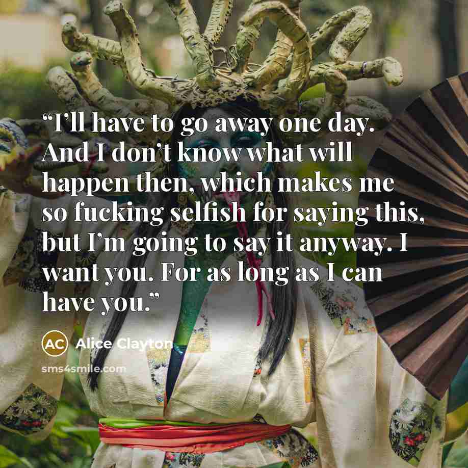 “I’ll have to go away one day. And I don’t know what will happen then, which makes me so fucking selfish for saying this, but I’m going to say it anyway. I want you. For as long as I can have you.” quote by Alice Clayton