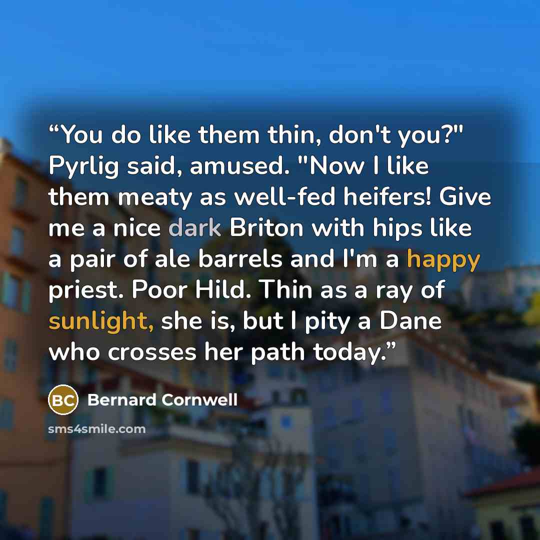 “You do like them thin, don't you?" Pyrlig said, amused. "Now I like them meaty as well-fed heifers! Give me a nice dark Briton with hips like a pair of ale barrels and I'm a happy priest. Poor Hild. Thin as a ray of sunlight, she is, but I pity a Dane who crosses her path today.” quote by Bernard Cornwell