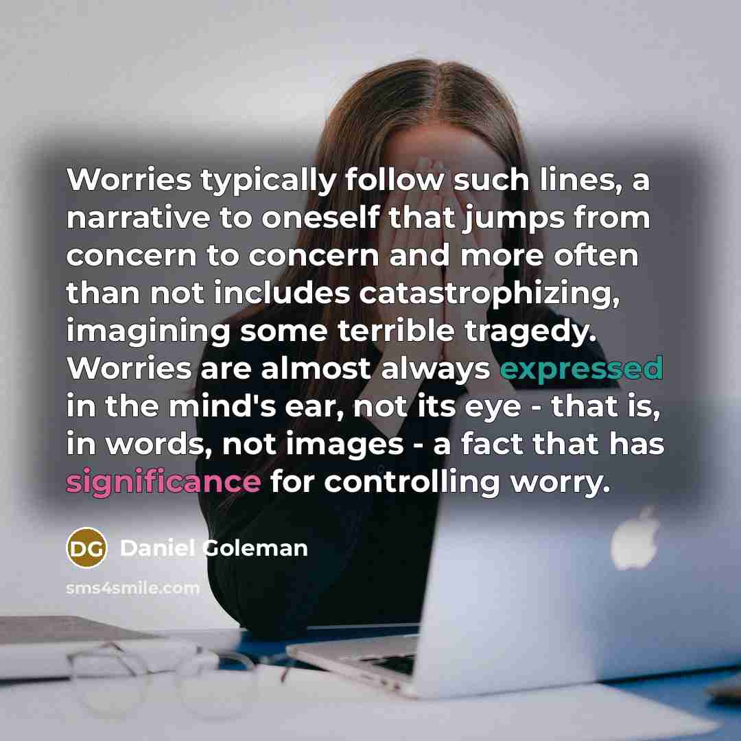 “Worries typically follow such lines, a narrative to oneself that jumps from concern to concern and more often than not includes catastrophizing, imagining some terrible tragedy. Worries are almost always expressed in the mind's ear, not its eye - that is, in words, not images - a fact that has…” quote by Daniel Goleman