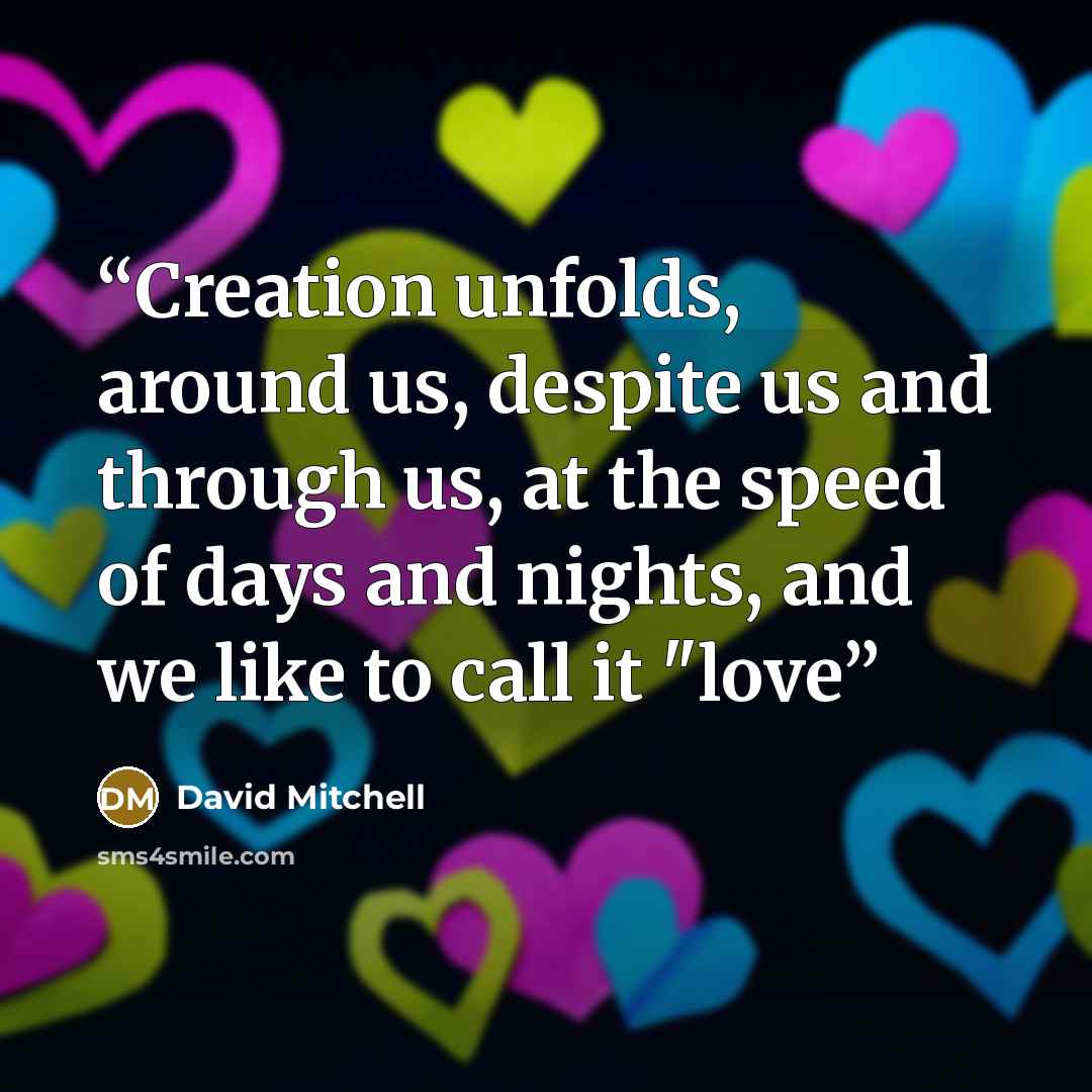 “Creation unfolds, around us, despite us and through us, at the speed of days and nights, and we like to call it "love” quote by David Mitchell
