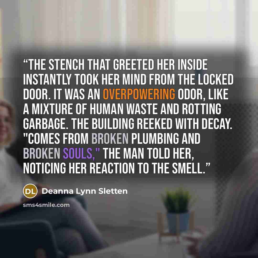 “the stench that greeted her inside instantly took her mind from the locked door. It was an overpowering odor, like a mixture of human waste and rotting garbage. The building reeked with decay. "Comes from broken plumbing and broken souls," the man told her, noticing her reaction to the smell.” quote by Deanna Lynn Sletten