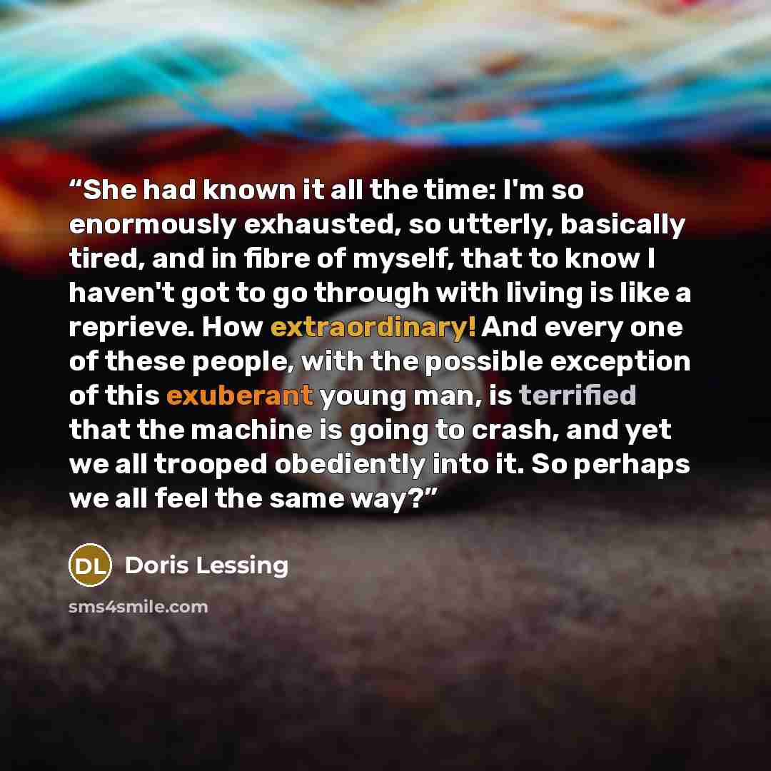 “She had known it all the time: I'm so enormously exhausted, so utterly, basically tired, and in fibre of myself, that to know I haven't got to go through with living is like a reprieve. How extraordinary! And every one of these people, with the possible exception of this exuberant young man, is…” quote by Doris Lessing