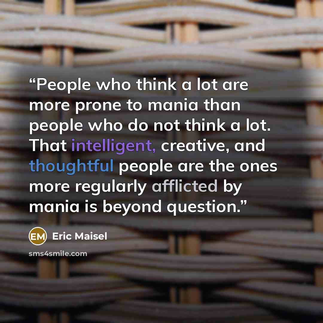 “People who think a lot are more prone to mania than people who do not think a lot. That intelligent, creative, and thoughtful people are the ones more regularly afflicted by mania is beyond question.” quote by Eric Maisel