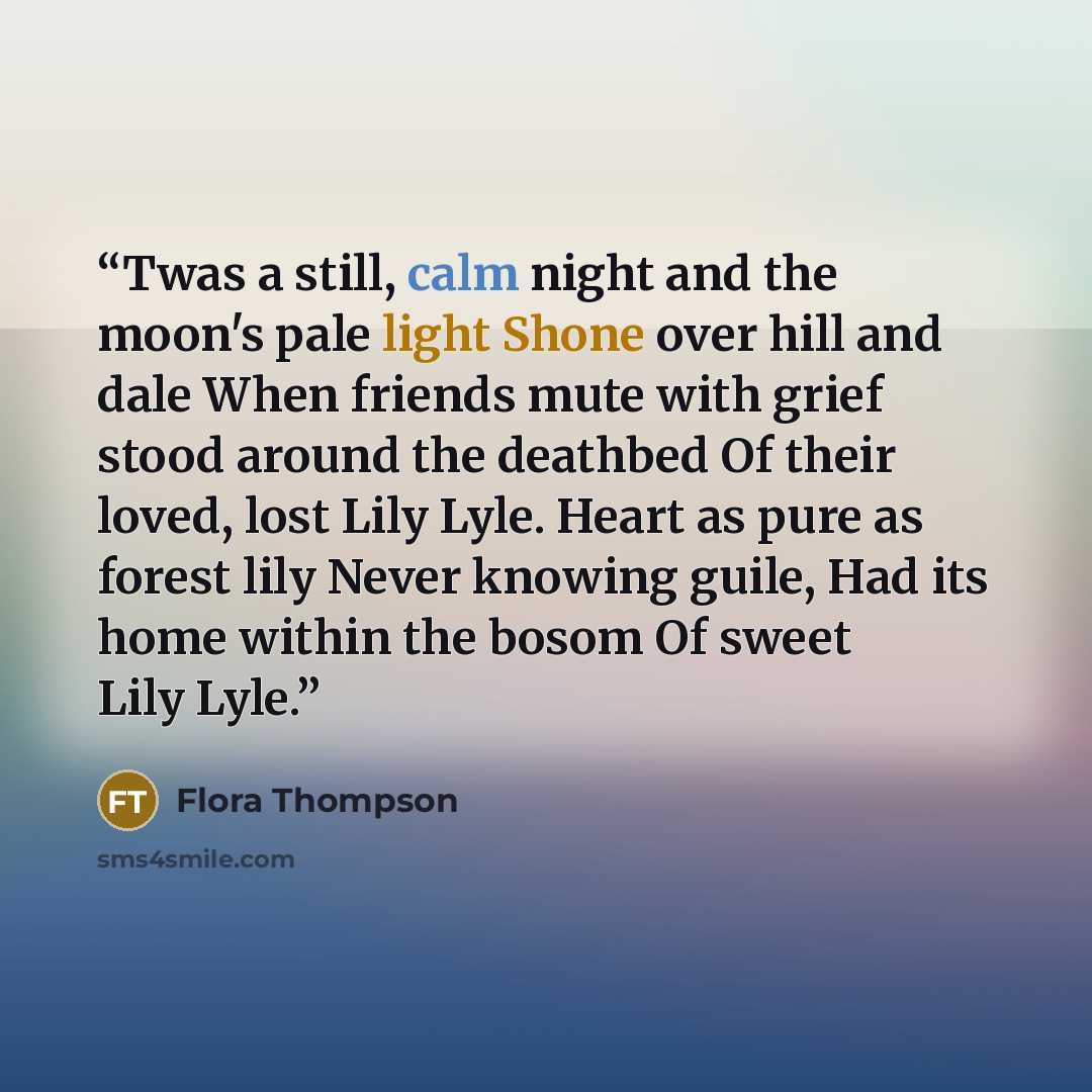 “Twas a still, calm night and the moon's pale light Shone over hill and dale When friends mute with grief stood around the deathbed Of their loved, lost Lily Lyle. Heart as pure as forest lily Never knowing guile, Had its home within the bosom Of sweet Lily Lyle.” quote by Flora Thompson
