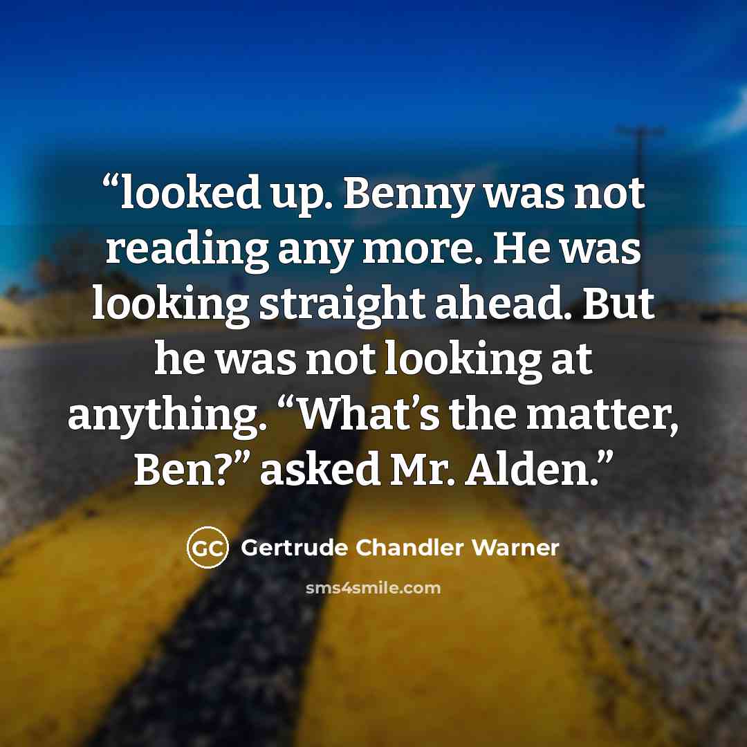 “looked up. Benny was not reading any more. He was looking straight ahead. But he was not looking at anything. “What’s the matter, Ben?” asked Mr. Alden.” quote by Gertrude Chandler Warner