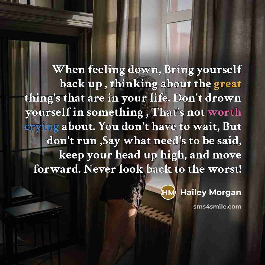 “When feeling down, Bring yourself back up , thinking about the great thing's that are in your life. Don't drown yourself in something , That's not worth crying about. You don't have to wait, But don't run ,Say what need's to be said, keep your head up high, and move forward. Never look back to the…” quote by Hailey Morgan