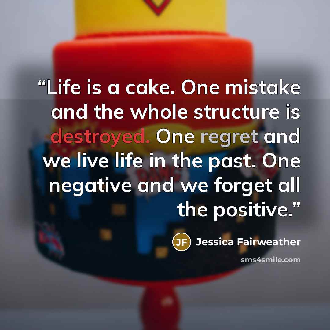 “Life is a cake. One mistake and the whole structure is destroyed. One regret and we live life in the past. One negative and we forget all the positive.” quote by Jessica Fairweather