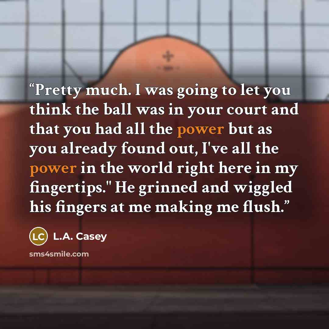 “Pretty much. I was going to let you think the ball was in your court and that you had all the power but as you already found out, I've all the power in the world right here in my fingertips." He grinned and wiggled his fingers at me making me flush.” quote by L.A. Casey