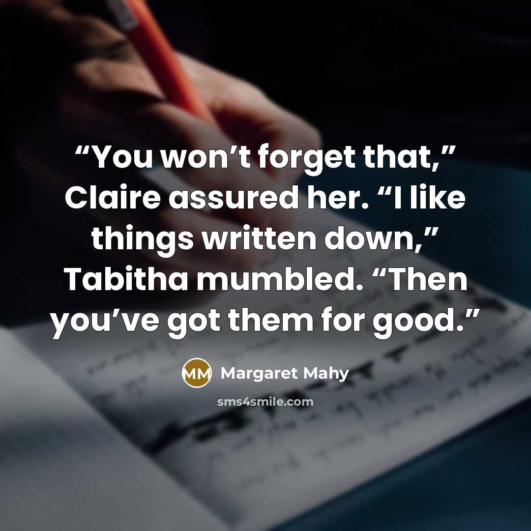 “You won’t forget that,” Claire assured her. “I like things written down,” Tabitha mumbled. “Then you’ve got them for good.” quote by Margaret Mahy