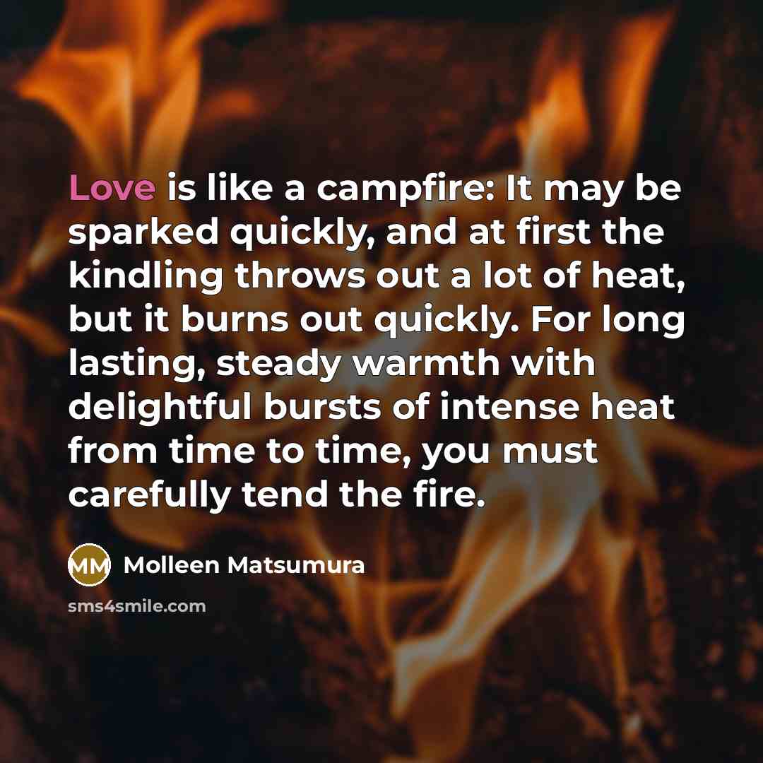 “Love is like a campfire: It may be sparked quickly, and at first the kindling throws out a lot of heat, but it burns out quickly. For long lasting, steady warmth with delightful bursts of intense heat from time to time, you must carefully tend the fire.” quote by Molleen Matsumura