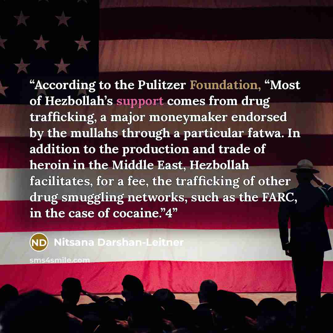 “According to the Pulitzer Foundation, “Most of Hezbollah’s support comes from drug trafficking, a major moneymaker endorsed by the mullahs through a particular fatwa. In addition to the production and trade of heroin in the Middle East, Hezbollah facilitates, for a fee, the trafficking of other…” quote by Nitsana Darshan-Leitner