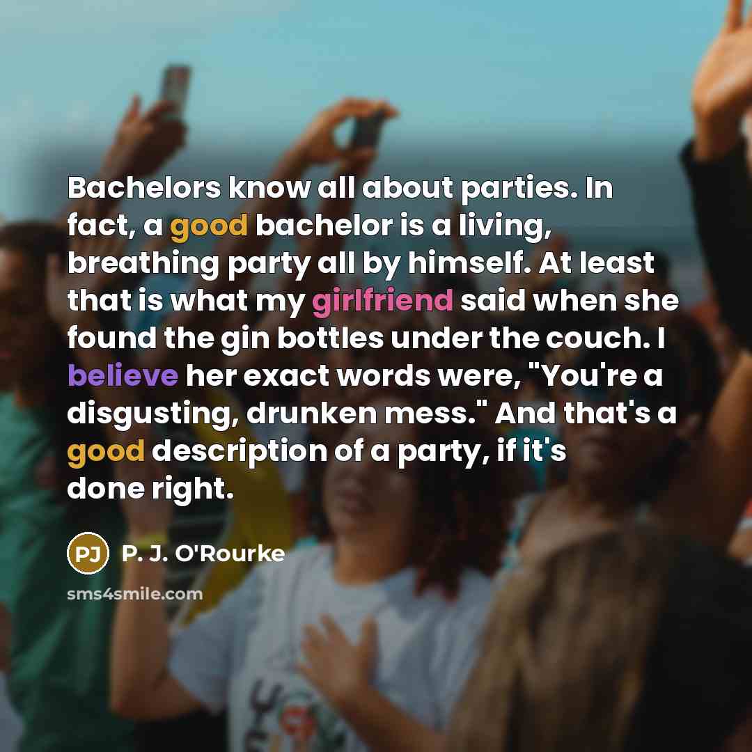“Bachelors know all about parties. In fact, a good bachelor is a living, breathing party all by himself. At least that is what my girlfriend said when she found the gin bottles under the couch. I believe her exact words were, "You're a disgusting, drunken mess." And that's a good description of a…” quote by P. J. O'Rourke