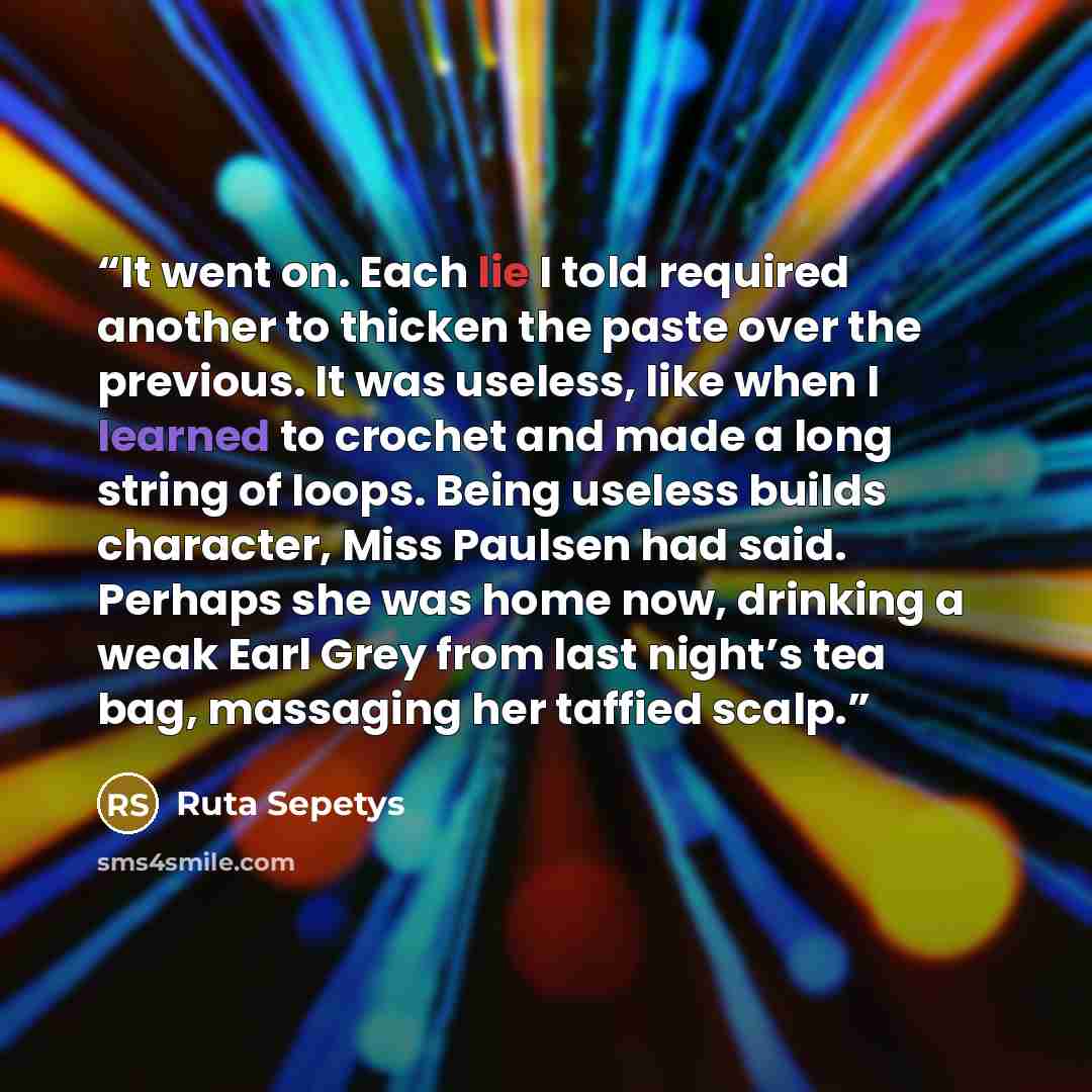 “It went on. Each lie I told required another to thicken the paste over the previous. It was useless, like when I learned to crochet and made a long string of loops. Being useless builds character, Miss Paulsen had said. Perhaps she was home now, drinking a weak Earl Grey from last night’s tea bag…” quote by Ruta Sepetys