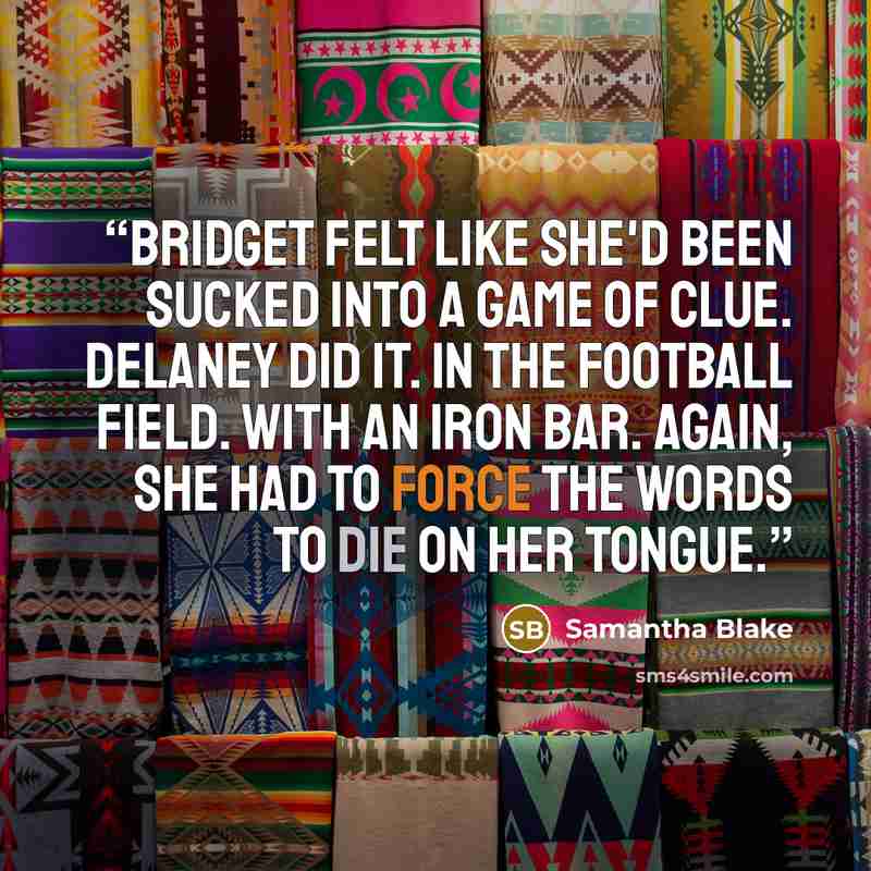 “Bridget felt like she'd been sucked into a game of Clue. Delaney did it. In the football field. With an iron bar. Again, she had to force the words to die on her tongue.” quote by Samantha Blake