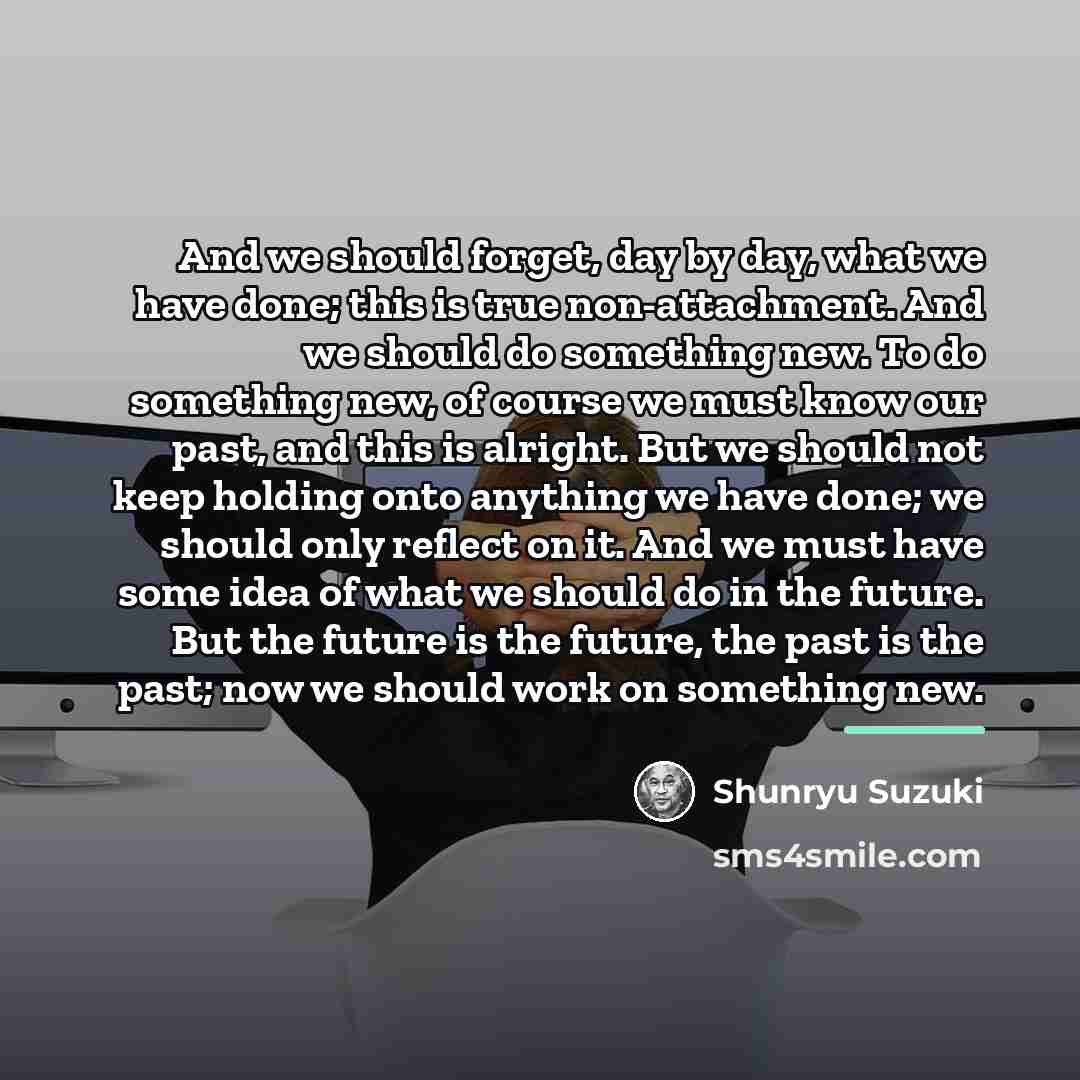 “And we should forget, day by day, what we have…” quote by Shunryu Suzuki