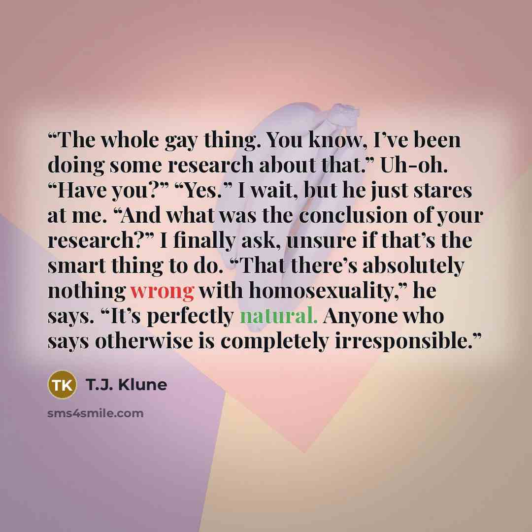 “The whole gay thing. You know, I’ve been doing some research about that.” Uh-oh. “Have you?” “Yes.” I wait, but he just stares at me. “And what was the conclusion of your research?” I finally ask, unsure if that’s the smart thing to do. “That there’s absolutely nothing wrong with homosexuality,”…” quote by T.J. Klune