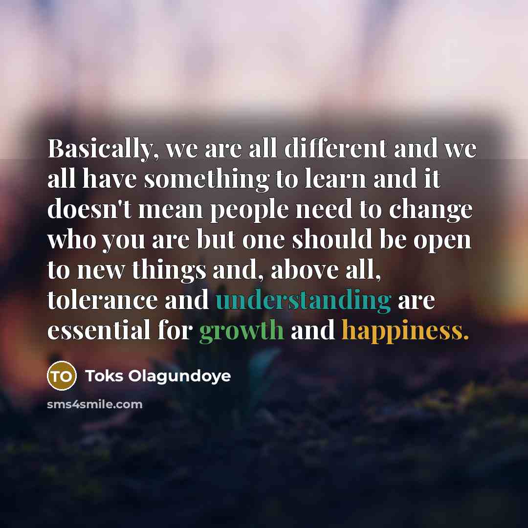 “Basically, we are all different and we all have something to learn and it doesn't mean people need to change who you are but one should be open to new things and, above all, tolerance and understanding are essential for growth and happiness.” quote by Toks Olagundoye