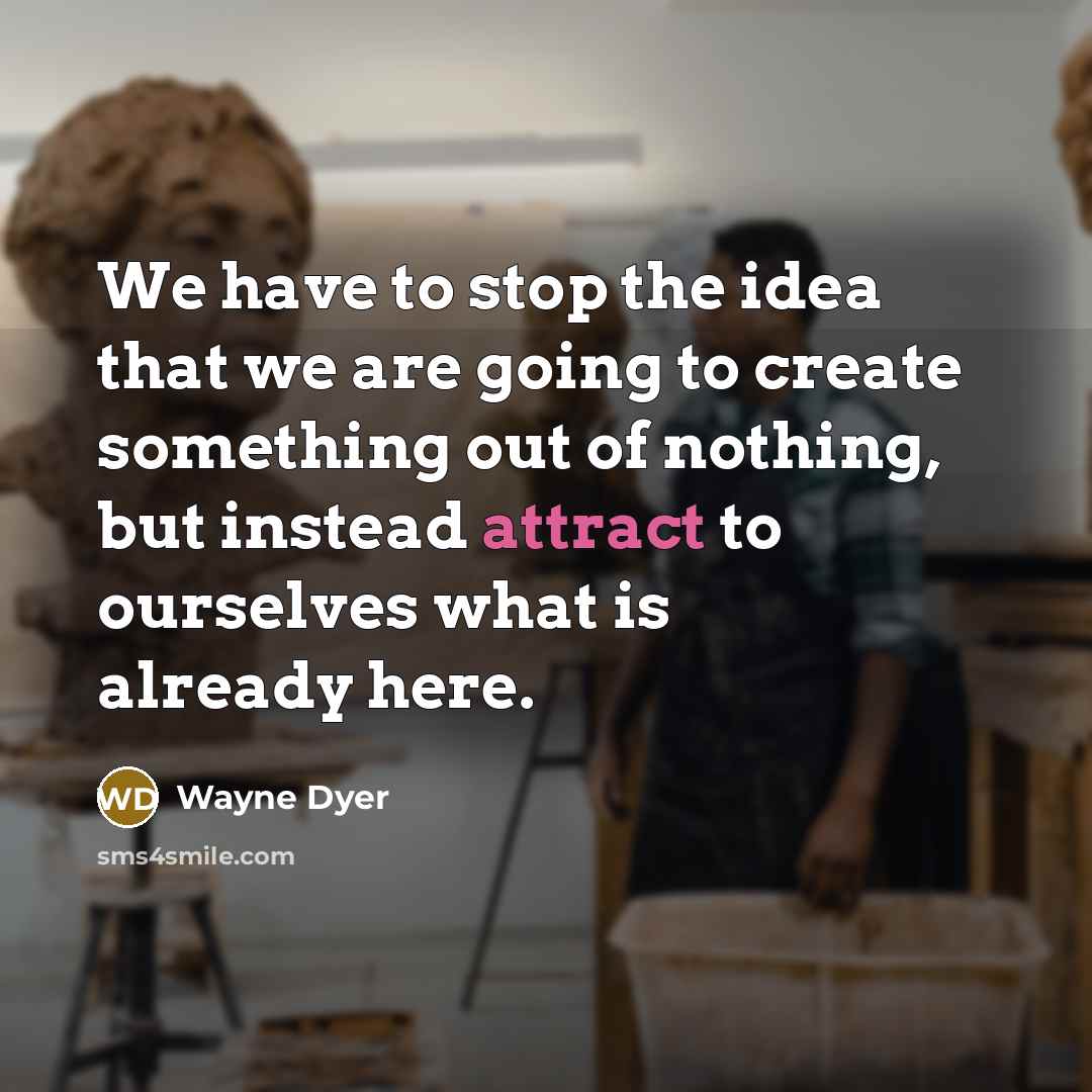 “We have to stop the idea that we are going to create something out of nothing, but instead attract to ourselves what is already here.” quote by Wayne Dyer