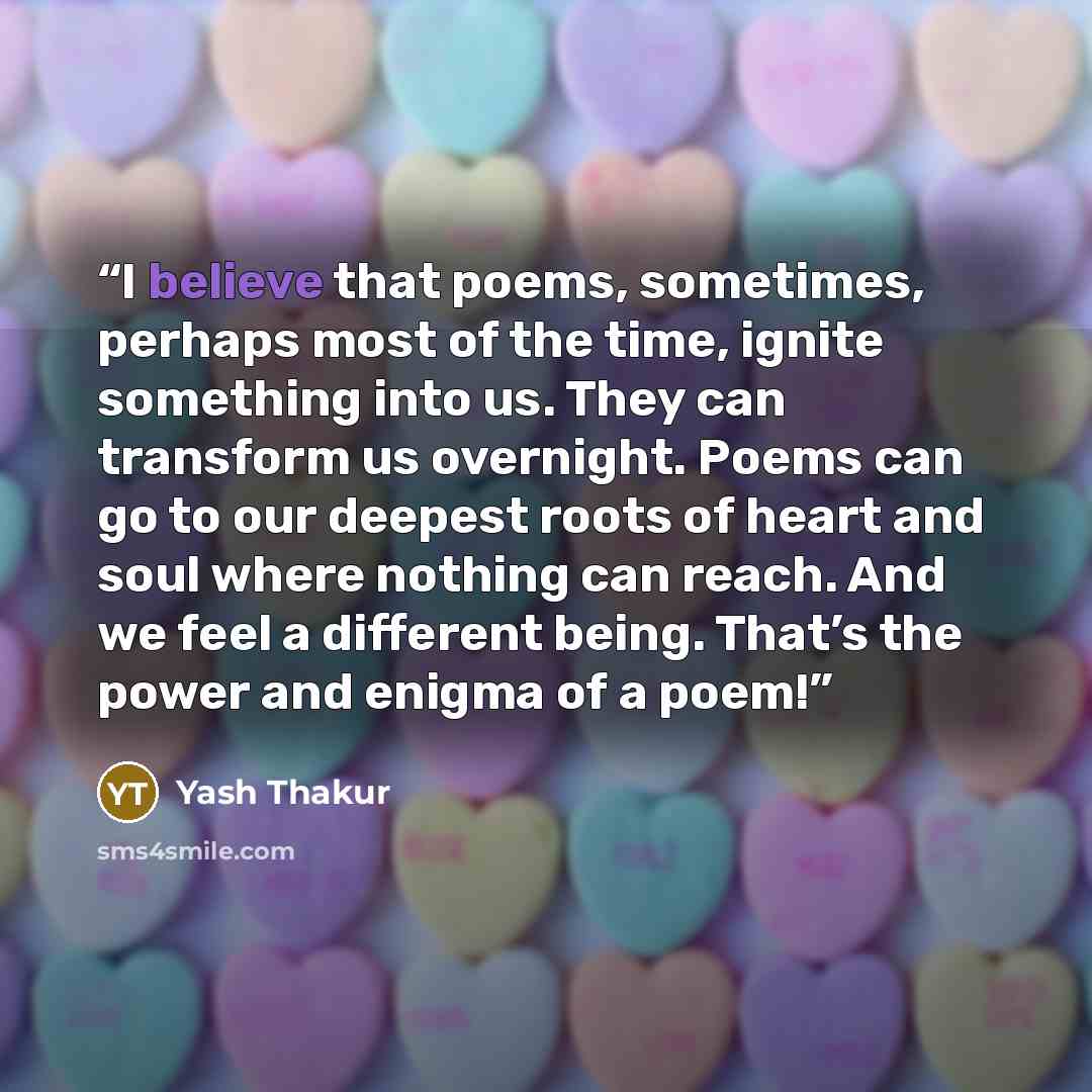 “I believe that poems, sometimes, perhaps most of the time, ignite something into us. They can transform us overnight. Poems can go to our deepest roots of heart and soul where nothing can reach. And we feel a different being. That’s the power and enigma of a poem!” quote by Yash Thakur