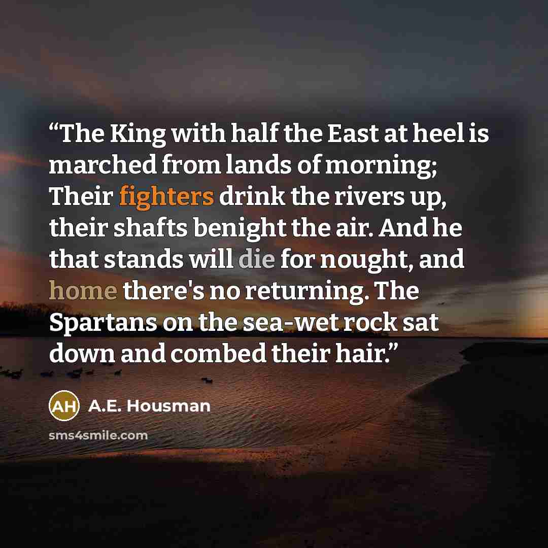 “The King with half the East at heel is marched from lands of morning; Their fighters drink the rivers up, their shafts benight the air. And he that stands will die for nought, and home there's no returning. The Spartans on the sea-wet rock sat down and combed their hair.” quote by A.E. Housman