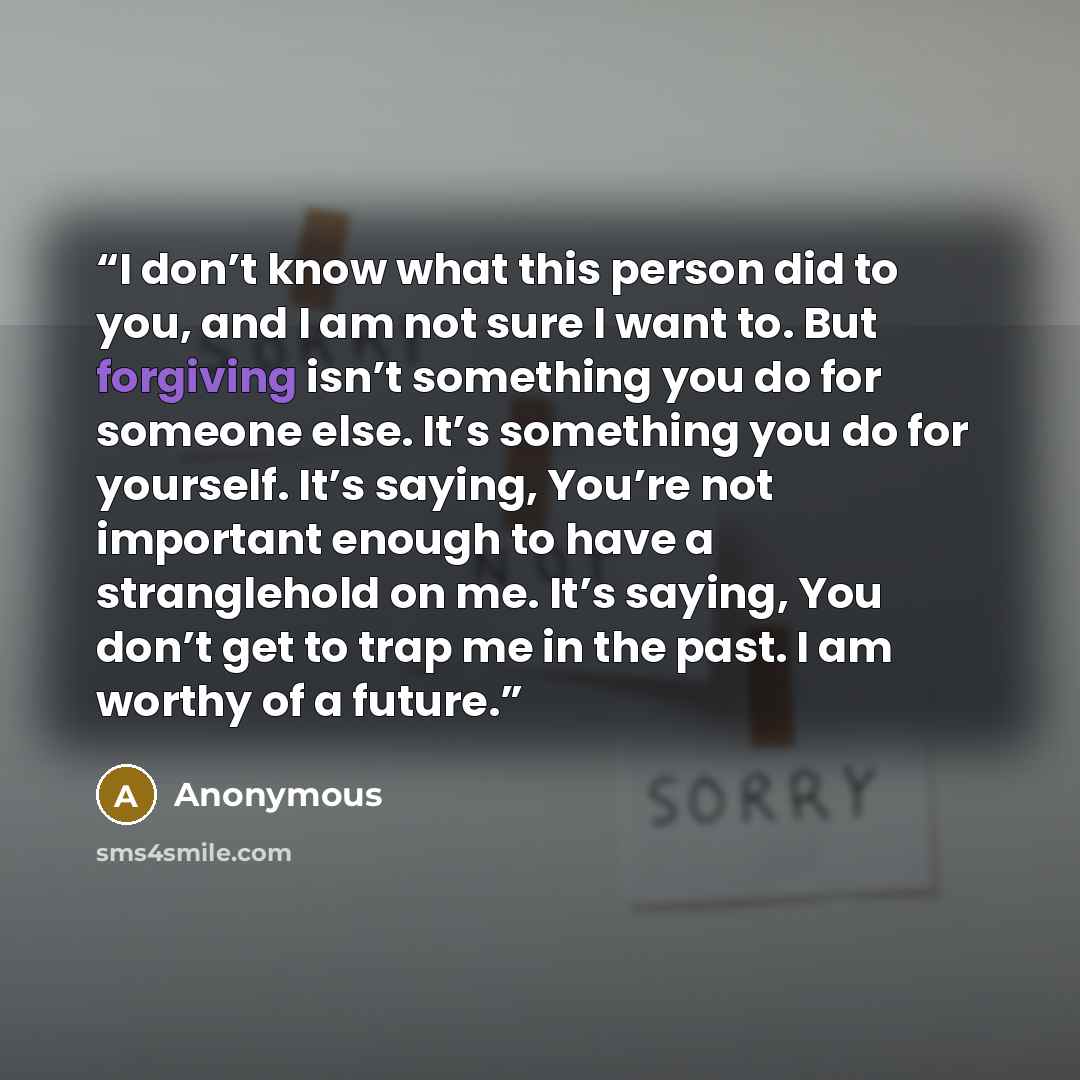“I don’t know what this person did to you, and I am not sure I want to. But forgiving isn’t something you do for someone else. It’s something you do for yourself. It’s saying, You’re not important enough to have a stranglehold on me. It’s saying, You don’t get to trap me in the past. I am worthy of…” quote by Anonymous