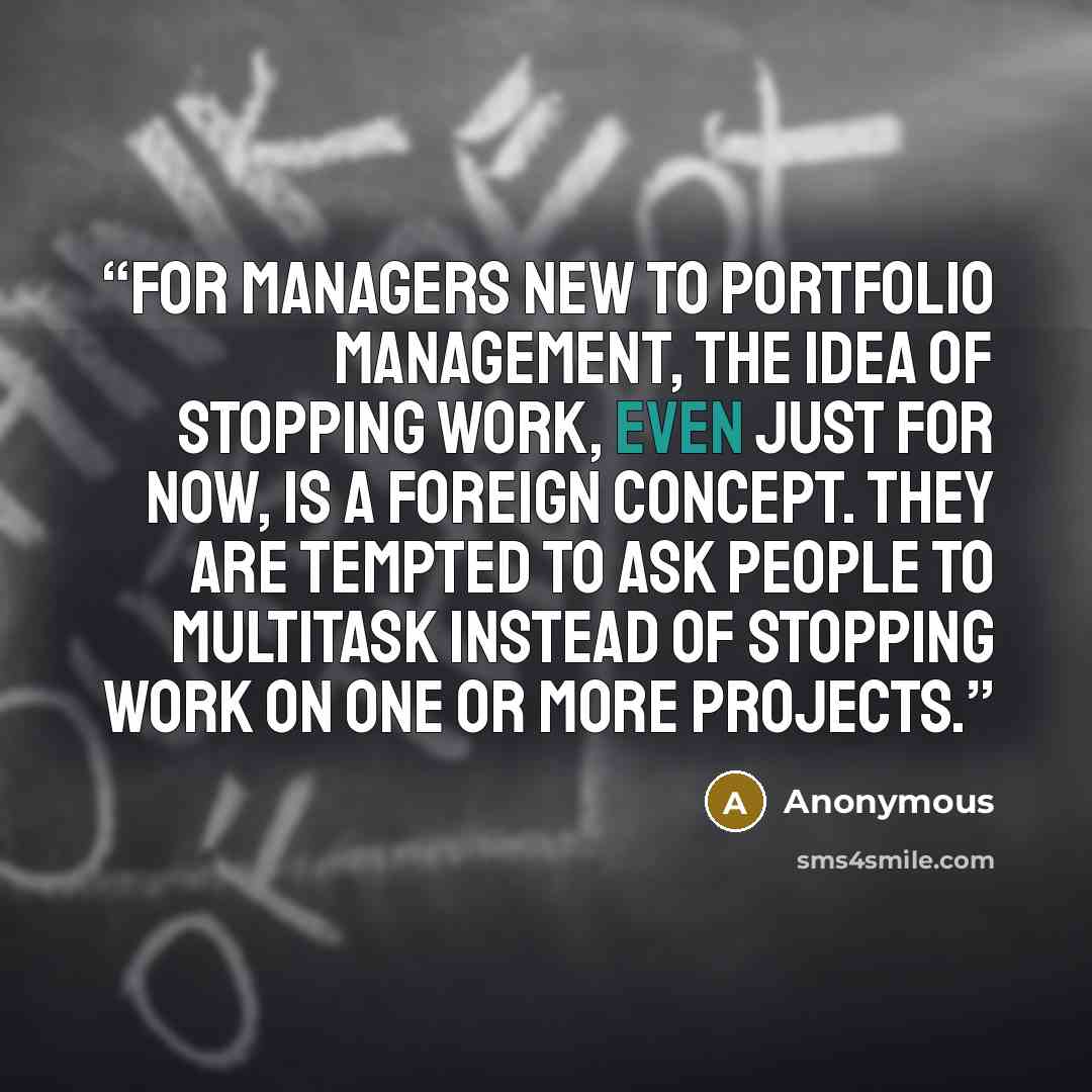 “For managers new to portfolio management, the idea of stopping work, even just for now, is a foreign concept. They are tempted to ask people to multitask instead of stopping work on one or more projects.” quote by Anonymous