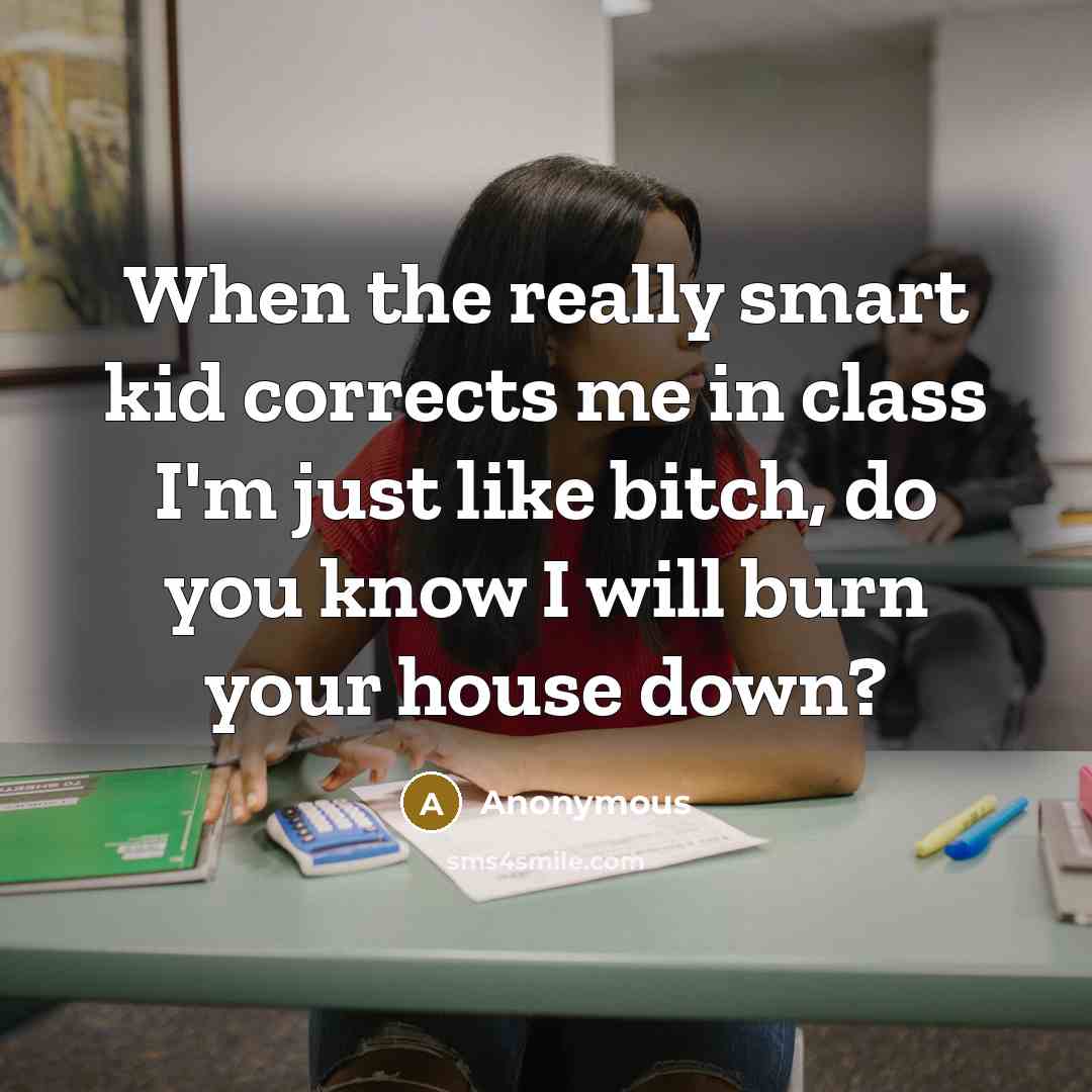 “When the really smart kid corrects me in class I'm just like bitch, do you know I will burn your house down?” quote by Anonymous