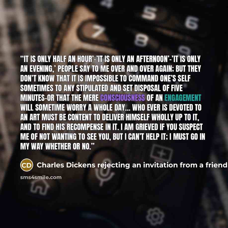 “It is only half an hour’–’It is only an afternoon’–’It is only an evening,’ people say to me over and over again; but they don’t know that it is impossible to command one’s self sometimes to any stipulated and set disposal of five minutes–or that the mere consciousness of an engagement will…” quote by Charles Dickens rejecting an invitation from a friend