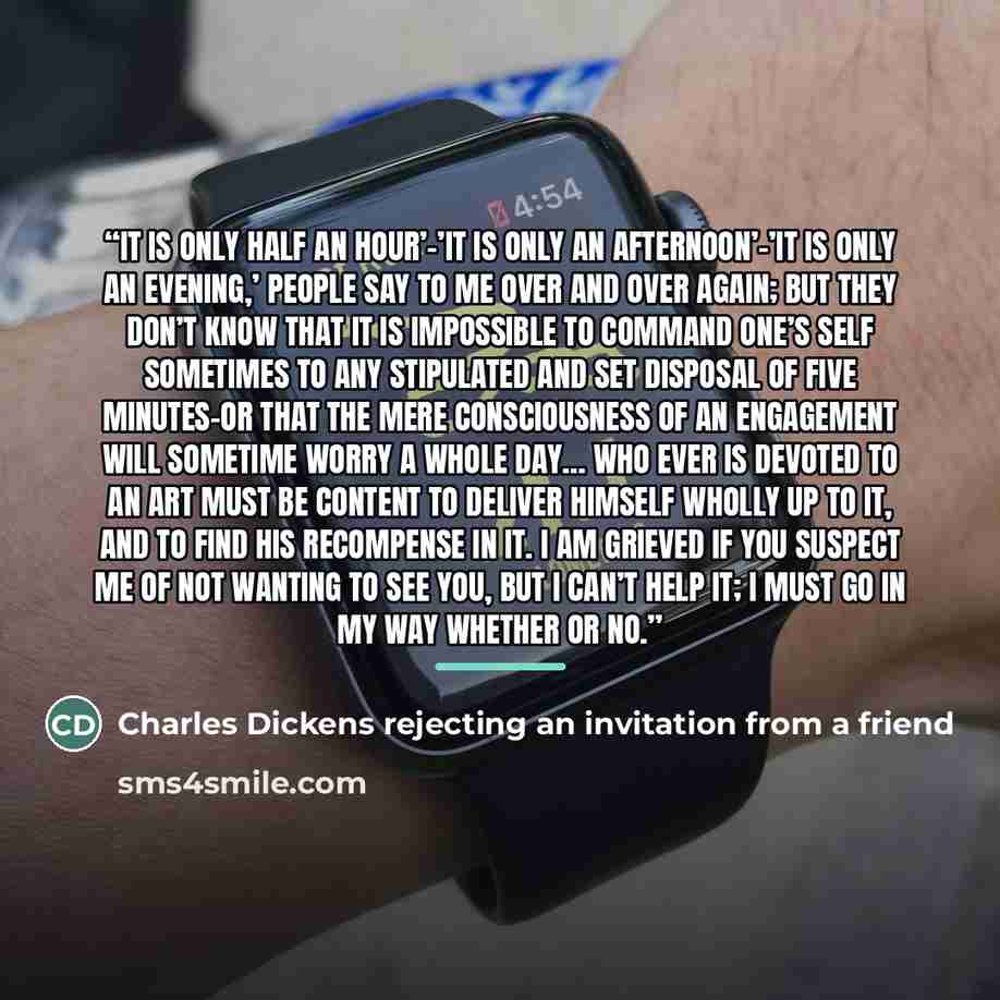 “It is only half an hour’–’It is only an afternoon’–’It is only an evening,’ people say to me over and over again; but they don’t know that it is impossible to command one’s self sometimes to any stipulated and set disposal of five minutes–or that the mere consciousness of an engagement will…” quote by Charles Dickens rejecting an invitation from a friend