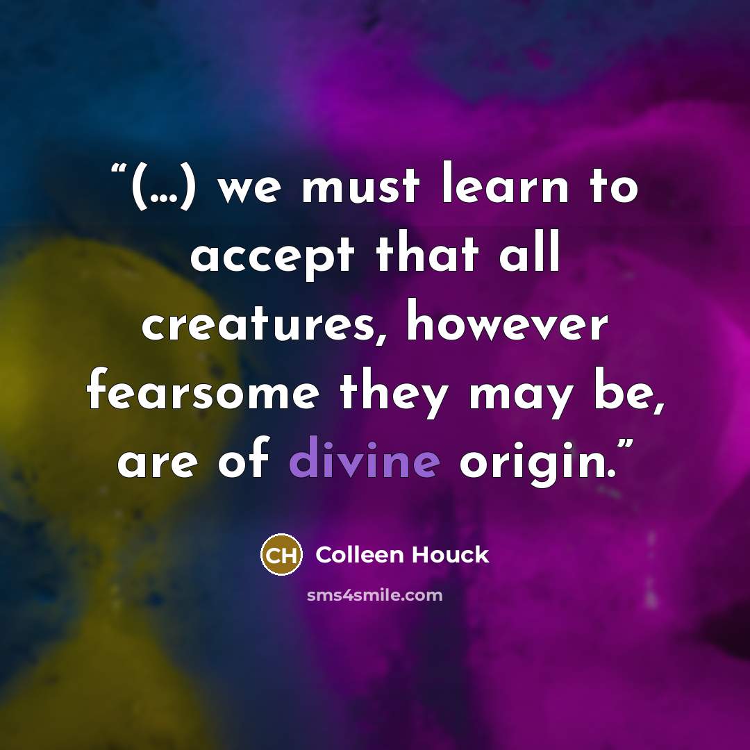“(...) we must learn to accept that all creatures, however fearsome they may be, are of divine origin.” quote by Colleen Houck