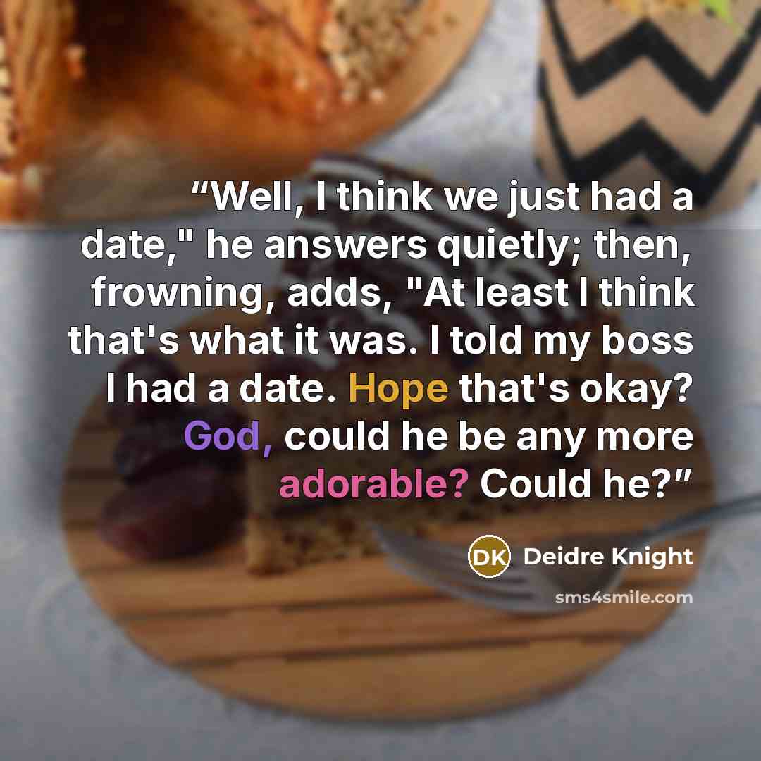 “Well, I think we just had a date," he answers quietly; then, frowning, adds, "At least I think that's what it was. I told my boss I had a date. Hope that's okay? God, could he be any more adorable? Could he?” quote by Deidre Knight