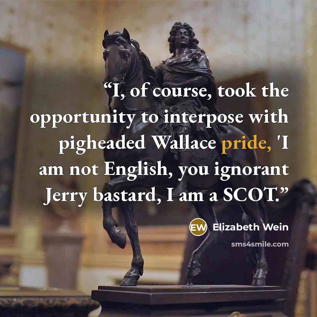 “I, of course, took the opportunity to interpose with pigheaded Wallace pride, 'I am not English, you ignorant Jerry bastard, I am a SCOT.” quote by Elizabeth Wein