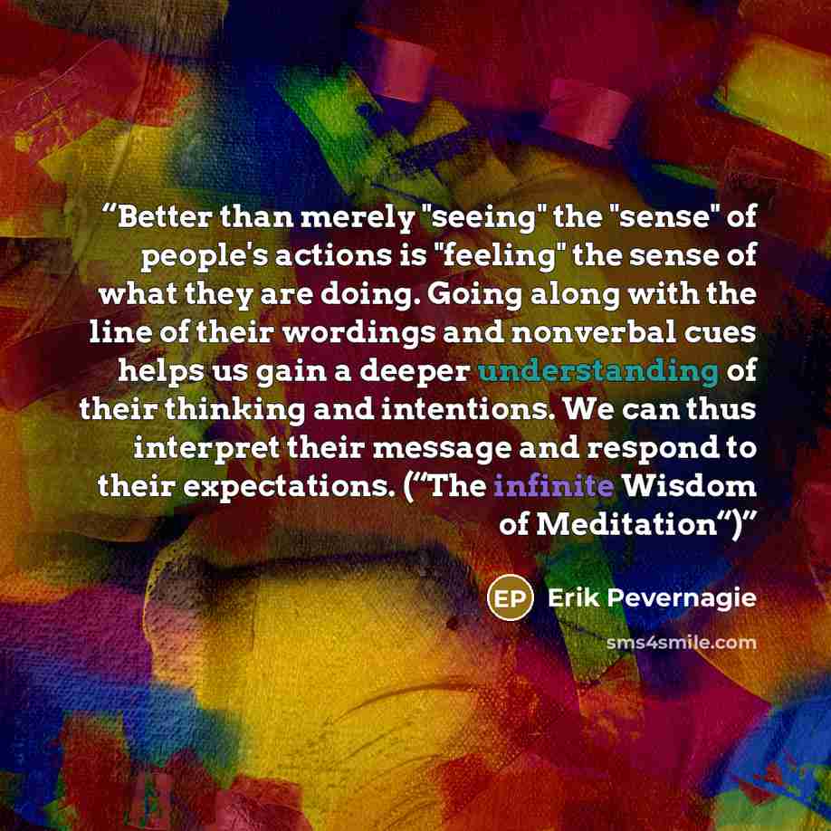 “Better than merely "seeing" the "sense" of people's actions is "feeling" the sense of what they are doing. Going along with the line of their wordings and nonverbal cues helps us gain a deeper understanding of their thinking and intentions. We can thus interpret their message and respond to their…” quote by Erik Pevernagie