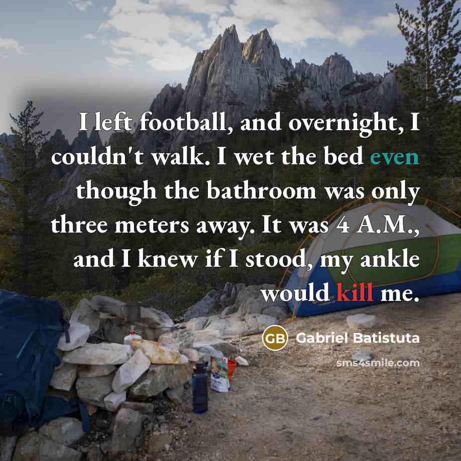 “I left football, and overnight, I couldn't walk. I wet the bed even though the bathroom was only three meters away. It was 4 A.M., and I knew if I stood, my ankle would kill me.” quote by Gabriel Batistuta