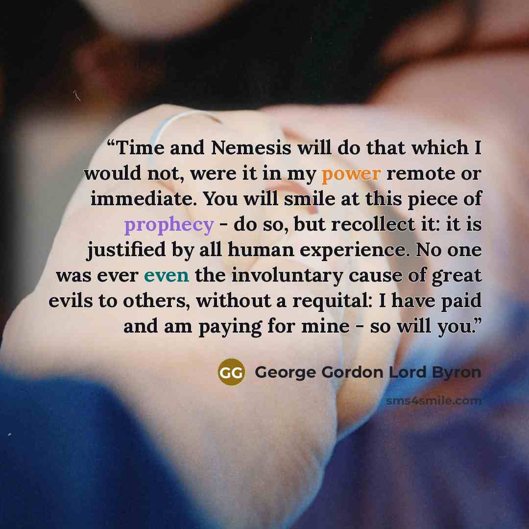 “Time and Nemesis will do that which I would not, were it in my power remote or immediate. You will smile at this piece of prophecy - do so, but recollect it: it is justified by all human experience. No one was ever even the involuntary cause of great evils to others, without a requital: I have…” quote by George Gordon Lord Byron