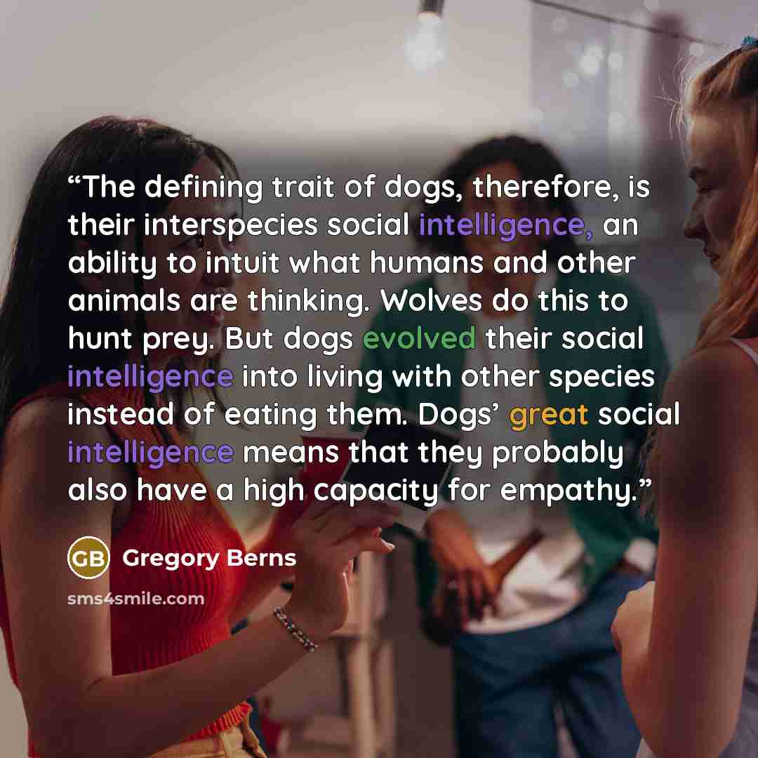 “The defining trait of dogs, therefore, is their interspecies social intelligence, an ability to intuit what humans and other animals are thinking. Wolves do this to hunt prey. But dogs evolved their social intelligence into living with other species instead of eating them. Dogs’ great social…” quote by Gregory Berns