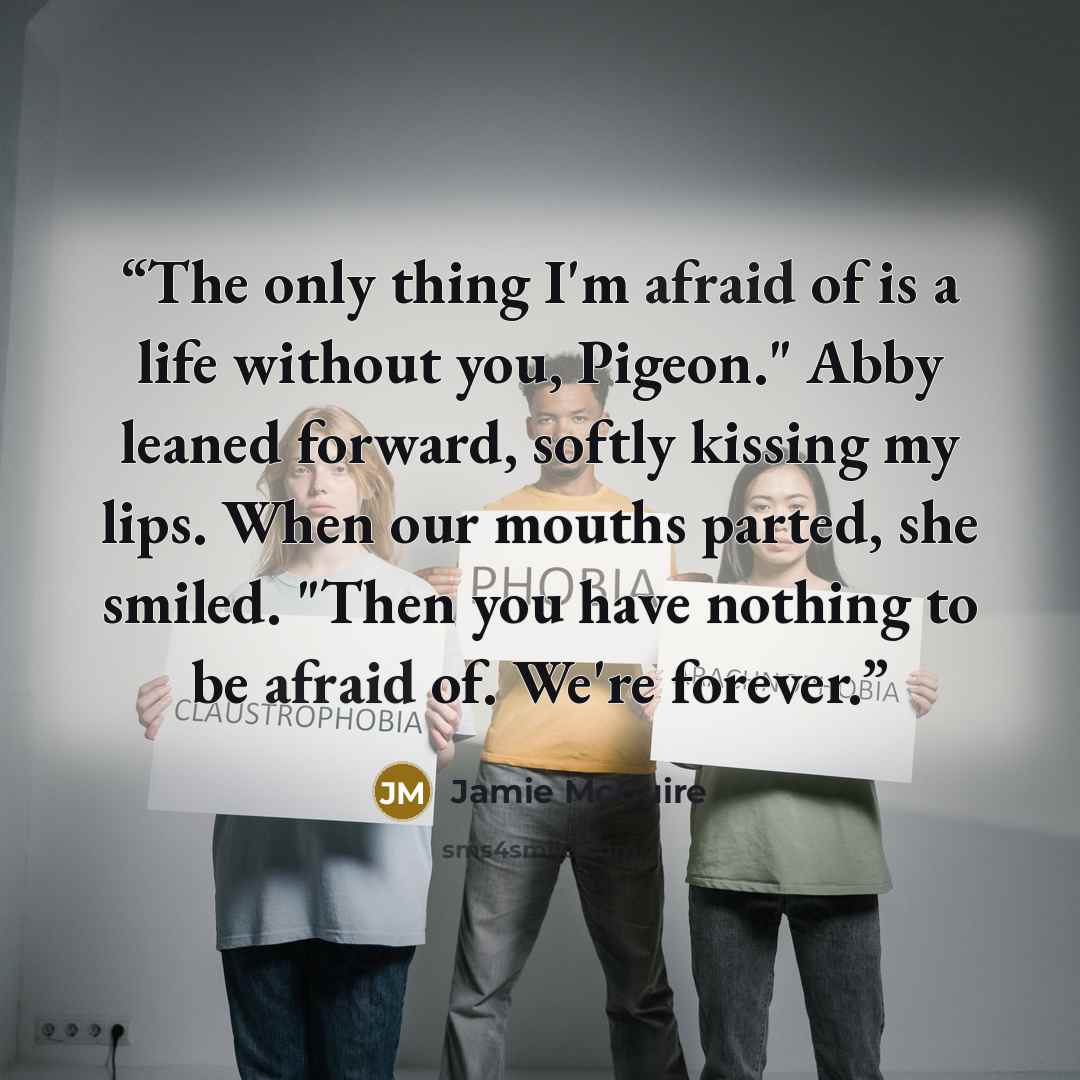 “The only thing I'm afraid of is a life without you, Pigeon." Abby leaned forward, softly kissing my lips. When our mouths parted, she smiled. "Then you have nothing to be afraid of. We're forever.” quote by Jamie McGuire