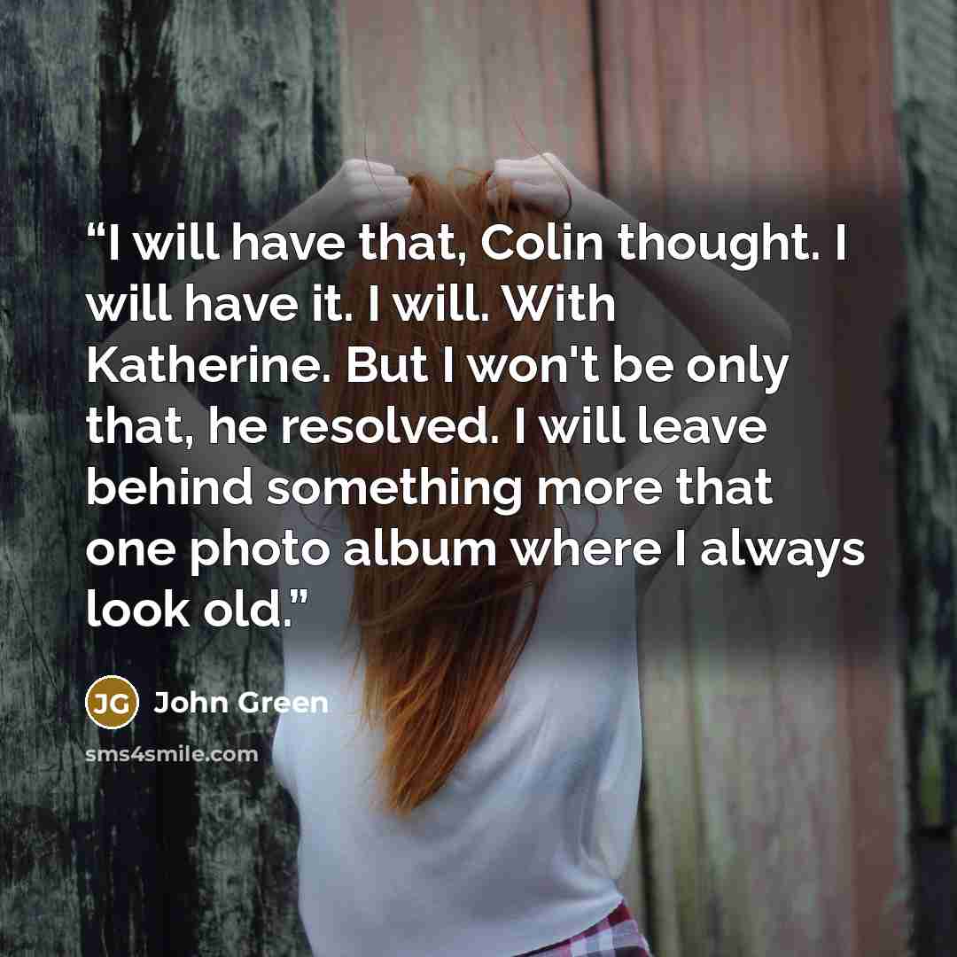 “I will have that, Colin thought. I will have it. I will. With Katherine. But I won't be only that, he resolved. I will leave behind something more that one photo album where I always look old.” quote by John Green