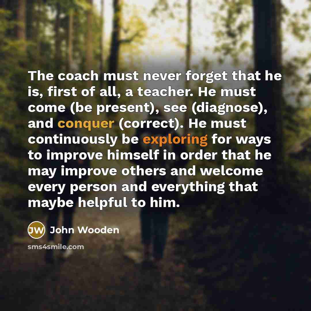 “The coach must never forget that he is, first of all, a teacher. He must come (be present), see (diagnose), and conquer (correct). He must continuously be exploring for ways to improve himself in order that he may improve others and welcome every person and everything that maybe helpful to him.” quote by John Wooden