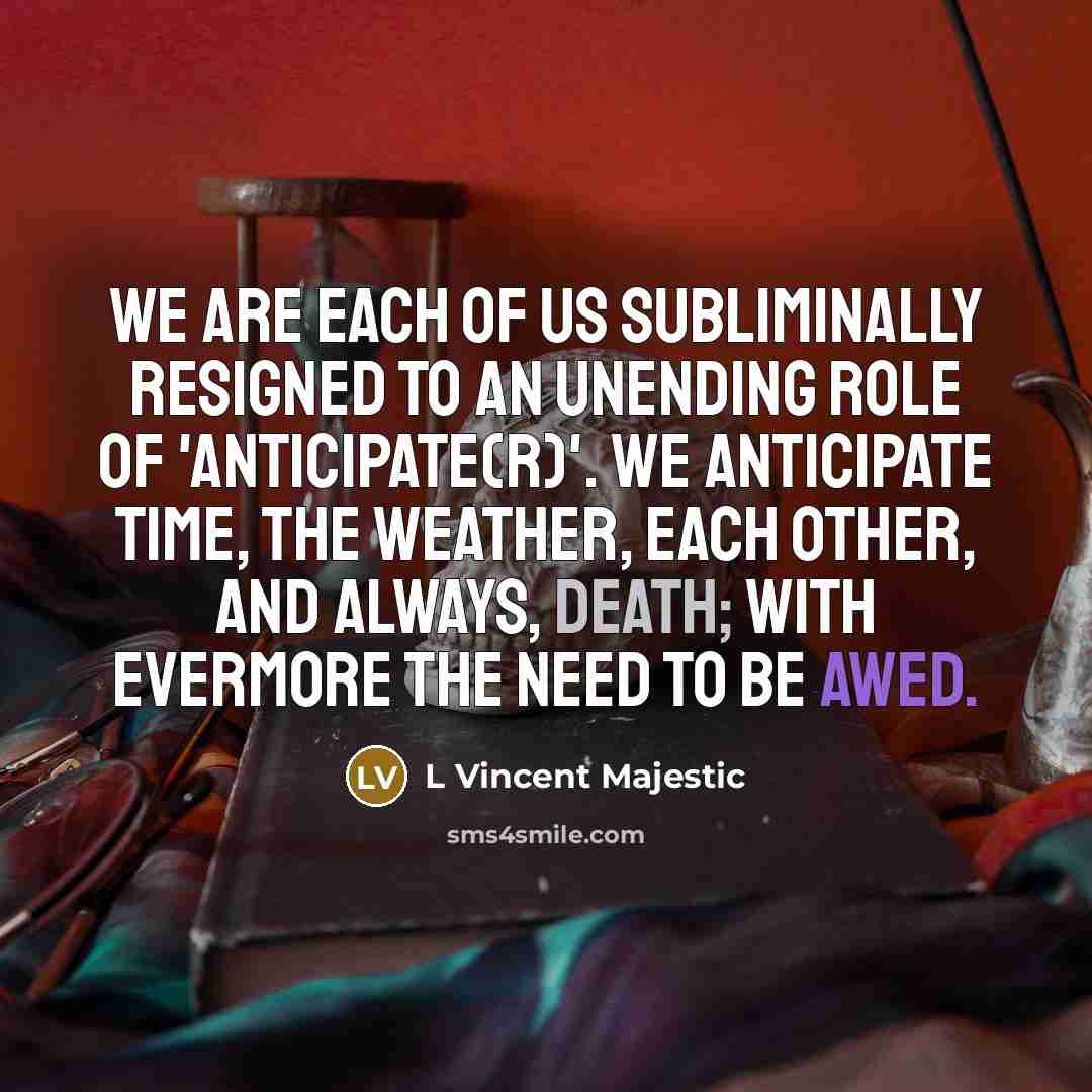 “We are each of us subliminally resigned to an unending role of 'anticipate(r)'. We anticipate TIME, the WEATHER, EACH OTHER, and always, DEATH; with evermore the need to be awed.” quote by L Vincent Majestic