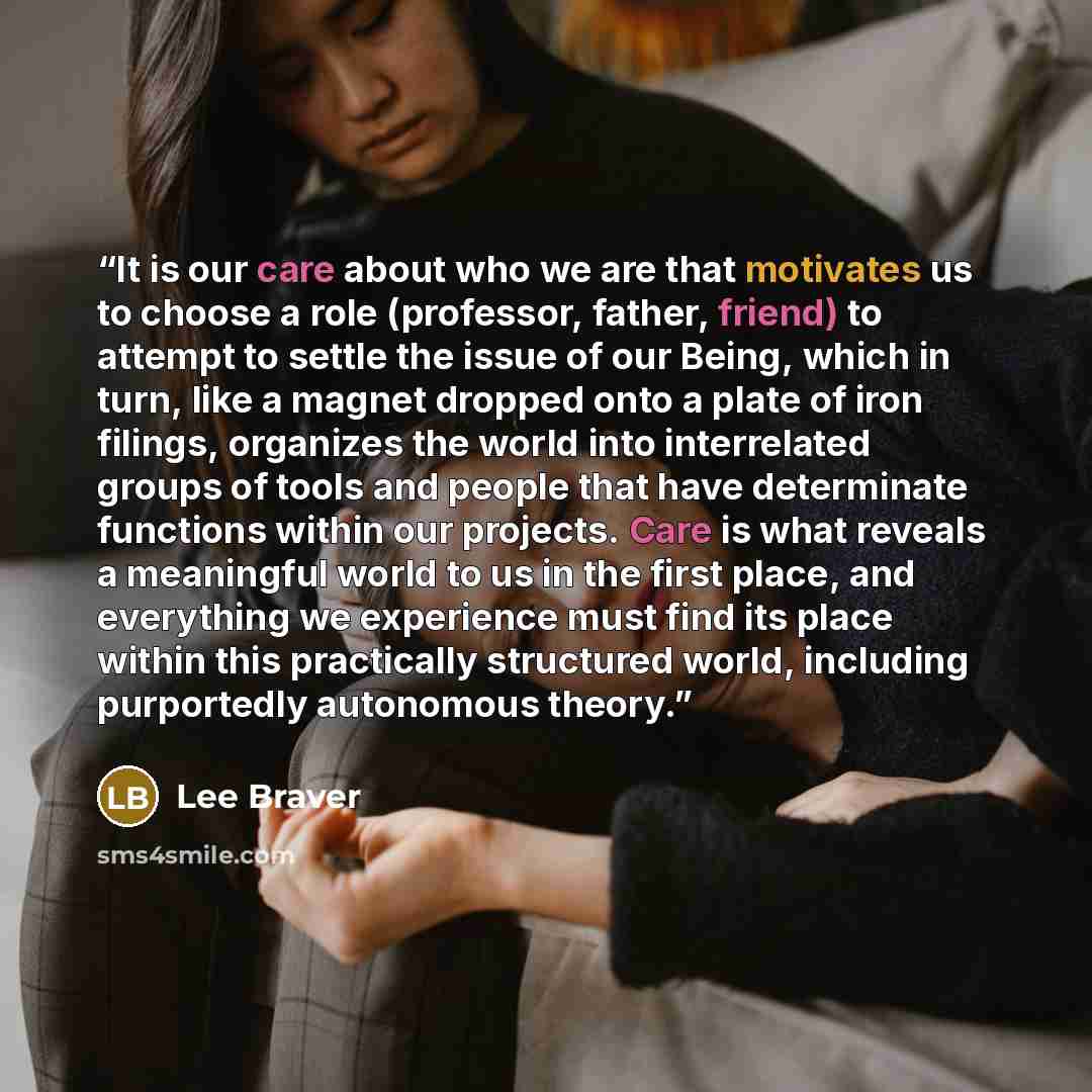 “It is our care about who we are that motivates us to choose a role (professor, father, friend) to attempt to settle the issue of our Being, which in turn, like a magnet dropped onto a plate of iron filings, organizes the world into interrelated groups of tools and people that have determinate…” quote by Lee Braver
