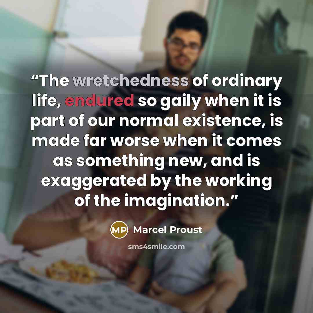 “The wretchedness of ordinary life, endured so gaily when it is part of our normal existence, is made far worse when it comes as something new, and is exaggerated by the working of the imagination.” quote by Marcel Proust