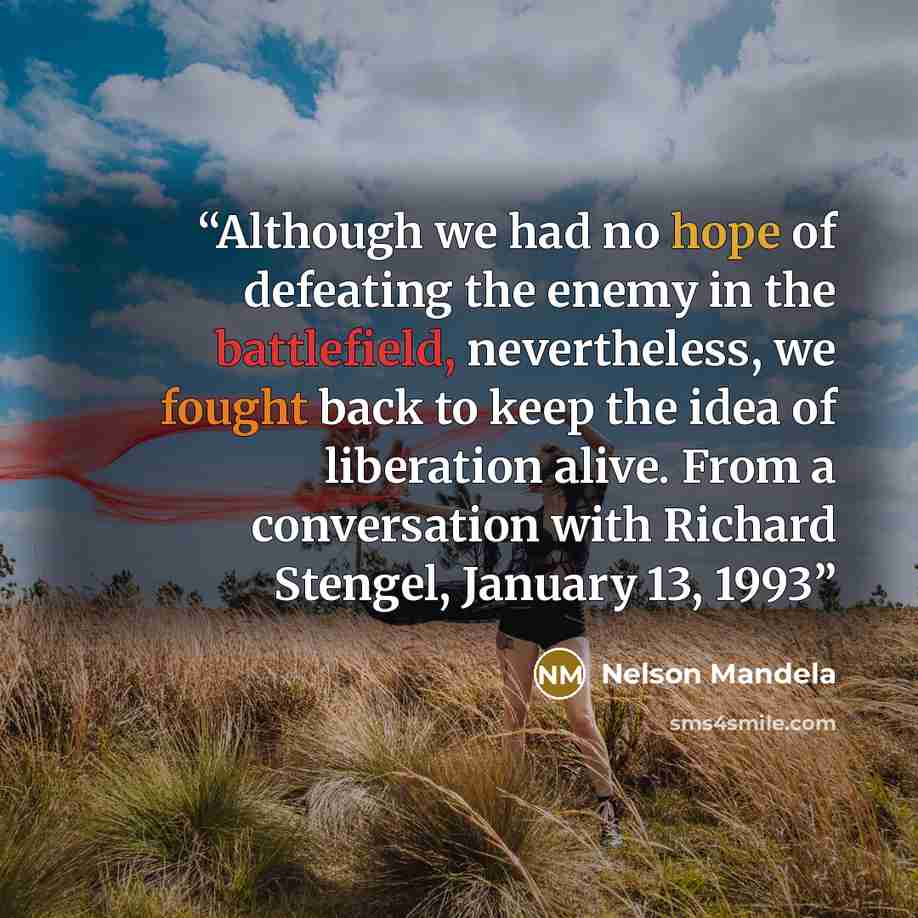 “Although we had no hope of defeating the enemy in the battlefield, nevertheless, we fought back to keep the idea of liberation alive. From a conversation with Richard Stengel, January 13, 1993” quote by Nelson Mandela
