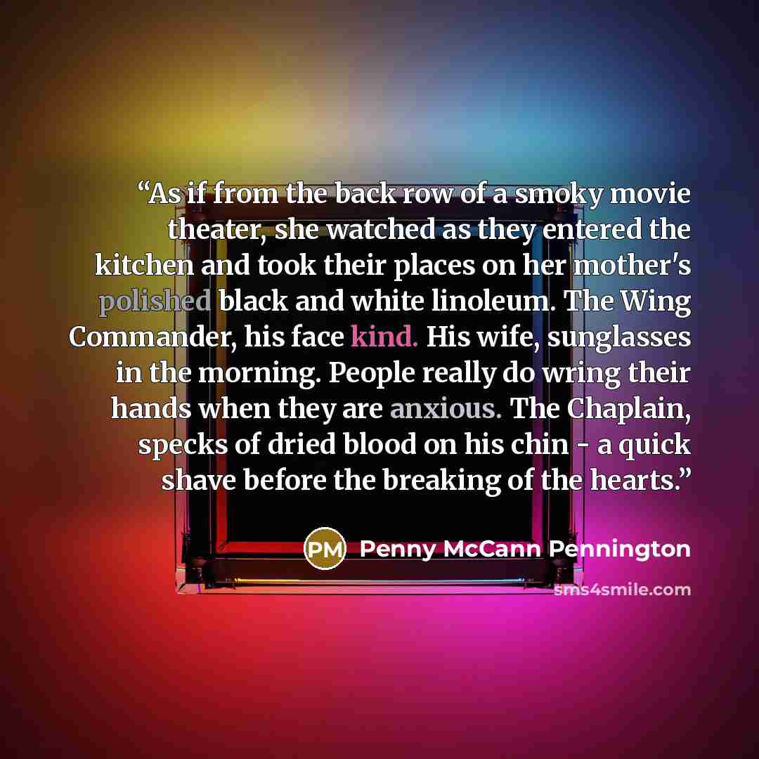 “As if from the back row of a smoky movie theater, she watched as they entered the kitchen and took their places on her mother's polished black and white linoleum. The Wing Commander, his face kind. His wife, sunglasses in the morning. People really do wring their hands when they are anxious. The…” quote by Penny McCann Pennington