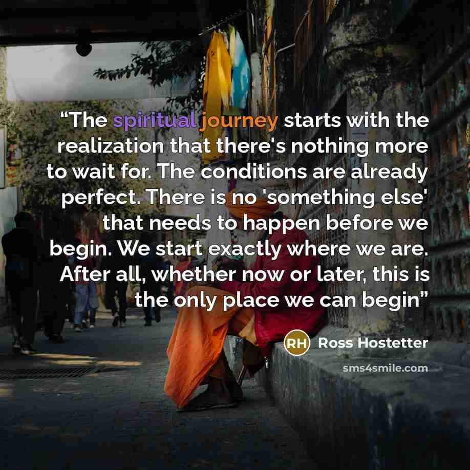 “The spiritual journey starts with the realization that there's nothing more to wait for. The conditions are already perfect. There is no 'something else' that needs to happen before we begin. We start exactly where we are. After all, whether now or later, this is the only place we can begin” quote by Ross Hostetter