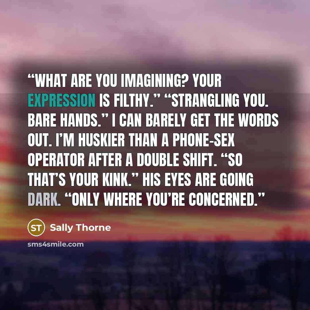 “What are you imagining? Your expression is filthy.” “Strangling you. Bare hands.” I can barely get the words out. I’m huskier than a phone-sex operator after a double shift. “So that’s your kink.” His eyes are going dark. “Only where you’re concerned.” quote by Sally Thorne
