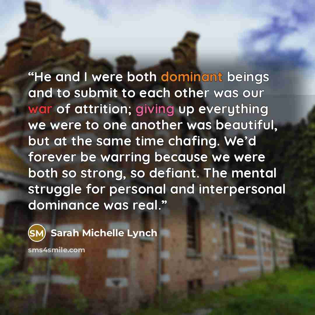 “He and I were both dominant beings and to submit to each other was our war of attrition; giving up everything we were to one another was beautiful, but at the same time chafing. We’d forever be warring because we were both so strong, so defiant. The mental struggle for personal and interpersonal…” quote by Sarah Michelle Lynch
