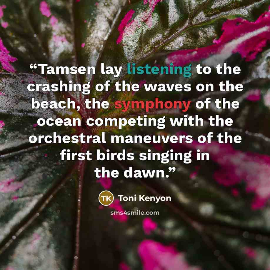 “Tamsen lay listening to the crashing of the waves on the beach, the symphony of the ocean competing with the orchestral maneuvers of the first birds singing in the dawn.” quote by Toni Kenyon