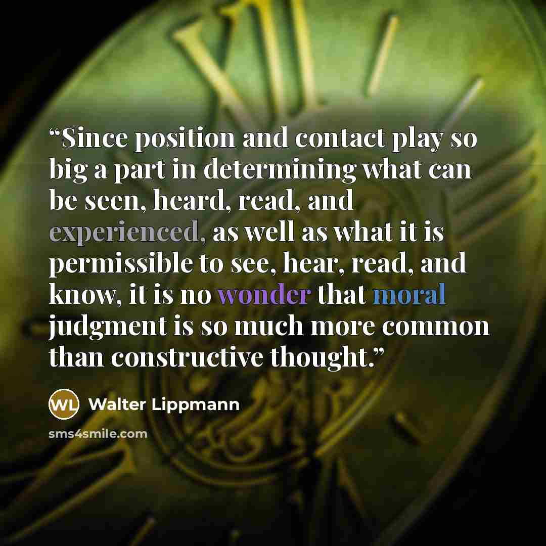 “Since position and contact play so big a part in determining what can be seen, heard, read, and experienced, as well as what it is permissible to see, hear, read, and know, it is no wonder that moral judgment is so much more common than constructive thought.” quote by Walter Lippmann